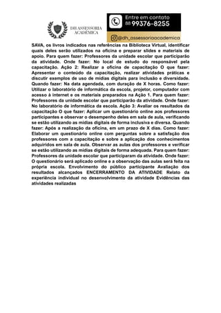 SAVA, os livros indicados nas referências na Biblioteca Virtual, identificar
quais deles serão utilizados na oficina e preparar slides e materiais de
apoio. Para quem fazer: Professores da unidade escolar que participarão
da atividade. Onde fazer: No local de estudo do responsável pela
capacitação. Ação 2: Realizar a oficina de capacitação O que fazer:
Apresentar o conteúdo da capacitação, realizar atividades práticas e
discutir exemplos de uso de mídias digitais para inclusão e diversidade.
Quando fazer: Na data agendada, com duração de X horas. Como fazer:
Utilizar o laboratório de informática da escola, projetor, computador com
acesso à internet e os materiais preparados na Ação 1. Para quem fazer:
Professores da unidade escolar que participarão da atividade. Onde fazer:
No laboratório de informática da escola. Ação 3: Avaliar os resultados da
capacitação O que fazer: Aplicar um questionário online aos professores
participantes e observar o desempenho deles em sala de aula, verificando
se estão utilizando as mídias digitais de forma inclusiva e diversa. Quando
fazer: Após a realização da oficina, em um prazo de X dias. Como fazer:
Elaborar um questionário online com perguntas sobre a satisfação dos
professores com a capacitação e sobre a aplicação dos conhecimentos
adquiridos em sala de aula. Observar as aulas dos professores e verificar
se estão utilizando as mídias digitais de forma adequada. Para quem fazer:
Professores da unidade escolar que participaram da atividade. Onde fazer:
O questionário será aplicado online e a observação das aulas será feita na
própria escola. Envolvimento do público participante Avaliação dos
resultados alcançados ENCERRAMENTO DA ATIVIDADE Relato da
experiência individual no desenvolvimento da atividade Evidências das
atividades realizadas
 