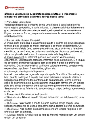 grandes vestibulares e, sobretudo para o ENEM, é importante
lembrar os principais assuntos acerca desse tema:
Variedades Linguísticas.
Variedade linguística demostra como uma língua é sensível a fatores
como região geográfica, o sexo, a idade, a classe social dos falantes e o
grau de formalidade do contexto. Assim, é impossível todos usarem a
língua da mesma forma, já que cada um apresenta uma característica
social específica.
Língua Culta e Língua Coloquial.
A língua culta ou formal é usualmente falada e escrita em situações mais
formais pelas pessoas de maior instrução e de maior escolaridade. Os
documentos oficiais (leis, sentenças judiciais, etc.), os livros e relatórios
científicos, os contratos, as cartas comerciais, os discursos políticos etc.
são exemplos de textos escritos nessa variedade linguística.
A língua coloquial ou informal, por sua vez, é uma variante mais
espontânea, utilizada nas relações informais entre os falantes. É a língua
do cotidiano, sem preocupações com as regras rígidas da gramática
normativa. Outra característica da língua coloquial é o uso constante de
expressões populares, frases feitas, gírias, etc.
Adequação e inadequação linguística.
Mais do que saber as regras da impostas pela Gramática Normativa, um
bom falante da língua é aquele que sabe adequar o modo de utilizar a
linguagem a determinados contextos de comunicação. Como exemplo,
pode-se citar um falante que utiliza uma linguagem formal em um bilhete
para seu amigo de escola, uma pessoa com quem ele tem intimidade.
Sendo assim, esse falante não soube adequar o tipo de linguagem a este
contexto.
Fatores que influenciam na inadequação:
O interlocutor: Não se fala do mesmo modo com um adulto e com uma
criança
O Assunto: Falar sobre a morte de uma pessoa amiga requer uma
linguagem diferente da usada para lamentar a derrota do time de futebol.
O ambiente: Não se fala do mesmo jeito em um templo religioso e em
um festa com os amigos.
A relação falante-ouvinte: Não se fala da mesma maneira com um amigo
e com um estranho.
 