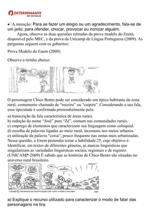 A intenção: Para se fazer um elogio ou um agradecimento, fala-se de
um jeito; para ofender, chocar, provocar ou ironizar alguém.
Agora, observe as duas questões retiradas da prova modelo do Enem,
disponível pelo MEC, e da prova da Unicamp de Língua Portuguesa (2009). As
perguntas seguem com os gabaritos:
Prova Modelo do Enem (2009)
Observe a tirinha abaixo:
O personagem Chico Bento pode ser considerado um típico habitante da zona
rural, comumente chamado de “roceiro” ou “caipira”. Considerando a sua fala,
essa tipicidade é confirmada primordialmente pela:
a) transcrição da fala característica de áreas rurais.
b) redução do nome “José” para “Zé”, comum nas comunidades rurais.
c) emprego de elementos que caracterizam sua linguagem como coloquial.
d) escolha de palavras ligadas ao meio rural, incomuns nos meios urbanos.
e) utilização da palavra “coisa”, pouco frequente nas zonas mais urbanizadas.
Nessa questão, o Enem pretendia testar a habilidade 25, cujo objetivo é:
Identificar, em textos de diferentes gêneros, as marcas linguísticas que
singularizam as variedades linguísticas sociais, regionais e de registro.
(UNICAMP-2009) É sabido que as histórias de Chico Bento são situadas no
universo rural brasileiro.
a) Explique o recurso utilizado para caracterizar o modo de falar das
personagens na tira.
 