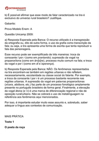 b) É possível afirmar que esse modo de falar caracterizado na tira é
exclusivo do universo rural brasileiro? Justifique.
Gabarito:
Prova Modelo Enem: A
Questão Unicamp 2009:
a) Resposta Esperada pela Banca: O recurso utilizado é a transgressão
da ortografia ou, dito de outra forma, o uso da grafia como transcrição da
fala; ou seja, a tira apresenta uma forma de escrita que tenta reproduzir a
fala das personagens.
Esse recurso pode ser exemplificado de três maneiras: troca da
consoante l por r (como em prantando); supressão da vogal na
proparoxítona (como em árv[o]re), processo muito comum na fala; e troca
da vogal e por i (como em di e isperança).
b) Resposta Esperada pela Banca: NÃO. Os fenômenos representados
na tira encontram-se também em regiões urbanas e não refletem,
necessariamente, escolaridade ou classe social do falante. Por exemplo,
a troca da consoante l por r é um processo bastante recorrente nas
regiões urbanas. A supressão da vogal em palavras proparoxítonas
(xícara, abóbora, etc.) faz parte de um processo fonológico amplamente
presente no português brasileiro de forma geral. Finalmente, a elevação
da vogal átona (e i) é uma marca de diferenciação regional e não de
oposição rural/urbano. Não se cobrará o uso de metalinguagem na
referência aos fenômenos aqui mencionados.
Por isso, é importante estudar muito esse assunto e, sobretudo, saber
adequar a língua aos contextos de comunicação.
MAIS PRÁTICA
Texto 1
O poeta da roça
 