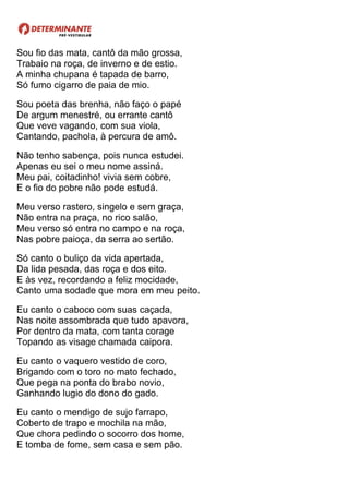 Sou fio das mata, cantô da mão grossa,
Trabaio na roça, de inverno e de estio.
A minha chupana é tapada de barro,
Só fumo cigarro de paia de mio.
Sou poeta das brenha, não faço o papé
De argum menestré, ou errante cantô
Que veve vagando, com sua viola,
Cantando, pachola, à percura de amô.
Não tenho sabença, pois nunca estudei.
Apenas eu sei o meu nome assiná.
Meu pai, coitadinho! vivia sem cobre,
E o fio do pobre não pode estudá.
Meu verso rastero, singelo e sem graça,
Não entra na praça, no rico salão,
Meu verso só entra no campo e na roça,
Nas pobre paioça, da serra ao sertão.
Só canto o buliço da vida apertada,
Da lida pesada, das roça e dos eito.
E às vez, recordando a feliz mocidade,
Canto uma sodade que mora em meu peito.
Eu canto o caboco com suas caçada,
Nas noite assombrada que tudo apavora,
Por dentro da mata, com tanta corage
Topando as visage chamada caipora.
Eu canto o vaquero vestido de coro,
Brigando com o toro no mato fechado,
Que pega na ponta do brabo novio,
Ganhando lugio do dono do gado.
Eu canto o mendigo de sujo farrapo,
Coberto de trapo e mochila na mão,
Que chora pedindo o socorro dos home,
E tomba de fome, sem casa e sem pão.
 