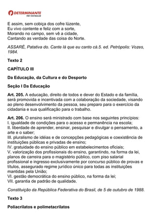E assim, sem cobiça dos cofre lüzente,
Eu vivo contente e feliz com a sorte,
Morando no campo, sem vê a cidade,
Cantando as verdade das coisa do Norte.
ASSARÉ, Patativa do. Cante lá que eu canto cá.5. ed. Petrópolis: Vozes,
1984.
Texto 2
CAPÍTULO III
Da Educação, da Cultura e do Desporto
Seção I Da Educação
Art. 205. A educação, direito de todos e dever do Estado e da família,
será promovida e incentivada com a colaboração da sociedade, visando
ao pleno desenvolvimento da pessoa, seu preparo para o exercício da
cidadania e sua qualificação para o trabalho.
Art. 206. O ensino será ministrado com base nos seguintes princípios:
I. igualdade de condições para o acesso e permanência na escola;
II. liberdade de aprender, ensinar, pesquisar e divulgar o pensamento, a
arte e o saber;
III. pluralismo de idéias e de concepções pedagógicas e coexistência de
instituições públicas e privadas de ensino;
IV. gratuidade do ensino público em estabelecimentos oficiais;
V. valorização dos profissionais do ensino, garantindo, na forma da lei,
planos de carreira para o magistério público, com piso salarial
profissional e ingresso exclusivamente por concurso público de provas e
títulos, assegurado regime jurídico único para todas as instituições
mantidas pela União;
VI. gestão democrática do ensino público, na forma da lei;
VII. garantia de padrão de qualidade.
Constituição da República Federativa do Brasil, de 5 de outubro de 1988.
Texto 3
Poliacrilatos e polimetacrilatos
 