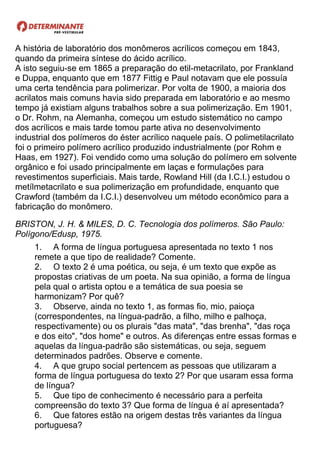 A história de laboratório dos monômeros acrílicos começou em 1843,
quando da primeira síntese do ácido acrílico.
A isto seguiu-se em 1865 a preparação do etil-metacrilato, por Frankland
e Duppa, enquanto que em 1877 Fittig e Paul notavam que ele possuía
uma certa tendência para polimerizar. Por volta de 1900, a maioria dos
acrilatos mais comuns havia sido preparada em laboratório e ao mesmo
tempo já existiam alguns trabalhos sobre a sua polimerização. Em 1901,
o Dr. Rohm, na Alemanha, começou um estudo sistemático no campo
dos acrílicos e mais tarde tomou parte ativa no desenvolvimento
industrial dos polímeros do éster acrílico naquele país. O polimetilacrilato
foi o primeiro polímero acrílico produzido industrialmente (por Rohm e
Haas, em 1927). Foi vendido como uma solução do polímero em solvente
orgânico e foi usado principalmente em laças e formulações para
revestimentos superficiais. Mais tarde, Rowland Hill (da I.C.I.) estudou o
metílmetacrilato e sua polimerização em profundidade, enquanto que
Crawford (também da I.C.I.) desenvolveu um método econômico para a
fabricação do monômero.
BRISTON, J. H. & MILES, D. C. Tecnologia dos polímeros. São Paulo:
Polígono/Edusp, 1975.
1. A forma de língua portuguesa apresentada no texto 1 nos
remete a que tipo de realidade? Comente.
2. O texto 2 é uma poética, ou seja, é um texto que expõe as
propostas criativas de um poeta. Na sua opinião, a forma de língua
pela qual o artista optou e a temática de sua poesia se
harmonizam? Por quê?
3. Observe, ainda no texto 1, as formas fio, mio, paioça
(correspondentes, na língua-padrão, a filho, milho e palhoça,
respectivamente) ou os plurais "das mata", "das brenha", "das roça
e dos eito", "dos home" e outros. As diferenças entre essas formas e
aquelas da língua-padrão são sistemáticas, ou seja, seguem
determinados padrões. Observe e comente.
4. A que grupo social pertencem as pessoas que utilizaram a
forma de língua portuguesa do texto 2? Por que usaram essa forma
de língua?
5. Que tipo de conhecimento é necessário para a perfeita
compreensão do texto 3? Que forma de língua é aí apresentada?
6. Que fatores estão na origem destas três variantes da língua
portuguesa?
 
