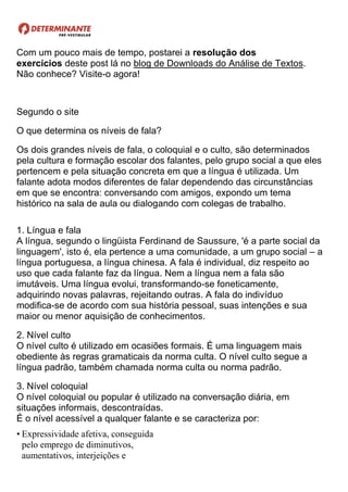 Com um pouco mais de tempo, postarei a resolução dos
exercícios deste post lá no blog de Downloads do Análise de Textos.
Não conhece? Visite-o agora!
Segundo o site
O que determina os níveis de fala?
Os dois grandes níveis de fala, o coloquial e o culto, são determinados
pela cultura e formação escolar dos falantes, pelo grupo social a que eles
pertencem e pela situação concreta em que a língua é utilizada. Um
falante adota modos diferentes de falar dependendo das circunstâncias
em que se encontra: conversando com amigos, expondo um tema
histórico na sala de aula ou dialogando com colegas de trabalho.
1. Língua e fala
A língua, segundo o lingüista Ferdinand de Saussure, 'é a parte social da
linguagem', isto é, ela pertence a uma comunidade, a um grupo social – a
língua portuguesa, a língua chinesa. A fala é individual, diz respeito ao
uso que cada falante faz da língua. Nem a língua nem a fala são
imutáveis. Uma língua evolui, transformando-se foneticamente,
adquirindo novas palavras, rejeitando outras. A fala do indivíduo
modifica-se de acordo com sua história pessoal, suas intenções e sua
maior ou menor aquisição de conhecimentos.
2. Nível culto
O nível culto é utilizado em ocasiões formais. É uma linguagem mais
obediente às regras gramaticais da norma culta. O nível culto segue a
língua padrão, também chamada norma culta ou norma padrão.
3. Nível coloquial
O nível coloquial ou popular é utilizado na conversação diária, em
situações informais, descontraídas.
É o nível acessível a qualquer falante e se caracteriza por:
• Expressividade afetiva, conseguida
pelo emprego de diminutivos,
aumentativos, interjeições e
 