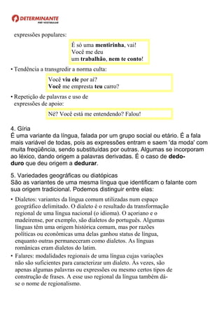 expressões populares:
É só uma mentirinha, vai!
Você me deu
um trabalhão, nem te conto!
• Tendência a transgredir a norma culta:
Você viu ele por aí?
Você me empresta teu carro?
• Repetição de palavras e uso de
expressões de apoio:
Né? Você está me entendendo? Falou!
4. Gíria
É uma variante da língua, falada por um grupo social ou etário. É a fala
mais variável de todas, pois as expressões entram e saem 'da moda' com
muita freqüência, sendo substituídas por outras. Algumas se incorporam
ao léxico, dando origem a palavras derivadas. É o caso de dedo-
duro que deu origem a dedurar.
5. Variedades geográficas ou diatópicas
São as variantes de uma mesma língua que identificam o falante com
sua origem tradicional. Podemos distinguir entre elas:
• Dialetos: variantes da língua comum utilizadas num espaço
geográfico delimitado. O dialeto é o resultado da transformação
regional de uma língua nacional (o idioma). O açoriano e o
madeirense, por exemplo, são dialetos do português. Algumas
línguas têm uma origem histórica comum, mas por razões
políticas ou econômicas uma delas ganhou status de língua,
enquanto outras permaneceram como dialetos. As línguas
românicas eram dialetos do latim.
• Falares: modalidades regionais de uma língua cujas variações
não são suficientes para caracterizar um dialeto. Às vezes, são
apenas algumas palavras ou expressões ou mesmo certos tipos de
construção de frases. A esse uso regional da língua também dá-
se o nome de regionalismo.
 