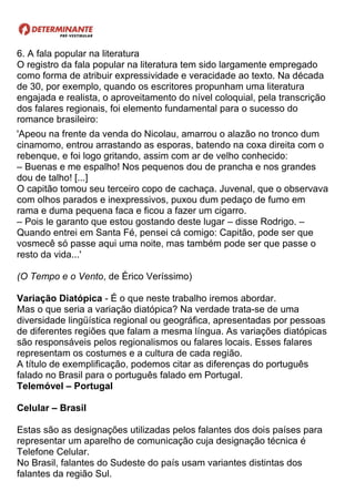 6. A fala popular na literatura
O registro da fala popular na literatura tem sido largamente empregado
como forma de atribuir expressividade e veracidade ao texto. Na década
de 30, por exemplo, quando os escritores propunham uma literatura
engajada e realista, o aproveitamento do nível coloquial, pela transcrição
dos falares regionais, foi elemento fundamental para o sucesso do
romance brasileiro:
'Apeou na frente da venda do Nicolau, amarrou o alazão no tronco dum
cinamomo, entrou arrastando as esporas, batendo na coxa direita com o
rebenque, e foi logo gritando, assim com ar de velho conhecido:
– Buenas e me espalho! Nos pequenos dou de prancha e nos grandes
dou de talho! [...]
O capitão tomou seu terceiro copo de cachaça. Juvenal, que o observava
com olhos parados e inexpressivos, puxou dum pedaço de fumo em
rama e duma pequena faca e ficou a fazer um cigarro.
– Pois le garanto que estou gostando deste lugar – disse Rodrigo. –
Quando entrei em Santa Fé, pensei cá comigo: Capitão, pode ser que
vosmecê só passe aqui uma noite, mas também pode ser que passe o
resto da vida...'
(O Tempo e o Vento, de Érico Veríssimo)
Variação Diatópica - É o que neste trabalho iremos abordar.
Mas o que seria a variação diatópica? Na verdade trata-se de uma
diversidade lingüística regional ou geográfica, apresentadas por pessoas
de diferentes regiões que falam a mesma língua. As variações diatópicas
são responsáveis pelos regionalismos ou falares locais. Esses falares
representam os costumes e a cultura de cada região.
A título de exemplificação, podemos citar as diferenças do português
falado no Brasil para o português falado em Portugal.
Telemóvel – Portugal
Celular – Brasil
Estas são as designações utilizadas pelos falantes dos dois países para
representar um aparelho de comunicação cuja designação técnica é
Telefone Celular.
No Brasil, falantes do Sudeste do país usam variantes distintas dos
falantes da região Sul.
 