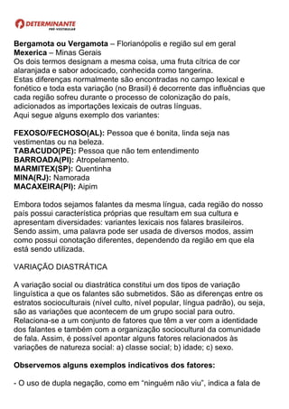 Bergamota ou Vergamota – Florianópolis e região sul em geral
Mexerica – Minas Gerais
Os dois termos designam a mesma coisa, uma fruta cítrica de cor
alaranjada e sabor adocicado, conhecida como tangerina.
Estas diferenças normalmente são encontradas no campo lexical e
fonético e toda esta variação (no Brasil) é decorrente das influências que
cada região sofreu durante o processo de colonização do país,
adicionados as importações lexicais de outras línguas.
Aqui segue alguns exemplo dos variantes:
FEXOSO/FECHOSO(AL): Pessoa que é bonita, linda seja nas
vestimentas ou na beleza.
TABACUDO(PE): Pessoa que não tem entendimento
BARROADA(PI): Atropelamento.
MARMITEX(SP): Quentinha
MINA(RJ): Namorada
MACAXEIRA(PI): Aipim
Embora todos sejamos falantes da mesma língua, cada região do nosso
país possui característica próprias que resultam em sua cultura e
apresentam diversidades: variantes lexicais nos falares brasileiros.
Sendo assim, uma palavra pode ser usada de diversos modos, assim
como possui conotação diferentes, dependendo da região em que ela
está sendo utilizada.
VARIAÇÃO DIASTRÁTICA
A variação social ou diastrática constitui um dos tipos de variação
linguística a que os falantes são submetidos. São as diferenças entre os
estratos socioculturais (nível culto, nível popular, língua padrão), ou seja,
são as variações que acontecem de um grupo social para outro.
Relaciona-se a um conjunto de fatores que têm a ver com a identidade
dos falantes e também com a organização sociocultural da comunidade
de fala. Assim, é possível apontar alguns fatores relacionados às
variações de natureza social: a) classe social; b) idade; c) sexo.
Observemos alguns exemplos indicativos dos fatores:
- O uso de dupla negação, como em “ninguém não viu”, indica a fala de
 