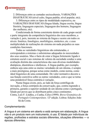 2. Diferenças entre as camadas socioculturais, VARIAÇÕES
DIASTRÁTICAS (nível culto, língua padrão, nível popular, etc);
3. Diferenças entre os tipos de modalidade expressiva, ou
VARIAÇÕES DIAFÁSICAS (língua falada, língua escrita, língua
literária, linguagens especiais, linguagem dos homens, linguagem
das mulheres, etc).
Condicionada de forma consistente dentro de cada grupo social
e parte integrante da competência linguística dos seus membros, a
variação é, pois, inerente ao sistema da língua e ocorre em todos os
níveis: fonético, fonológico, morfológico, sintáctico, etc. e essa
multiplicidade de realizações do sistema em nada prejudica as suas
condições funcionais.
Todas as variedades linguísticas são estruturadas, e
correspondem a sistemas e subsistemas adequados às necessidades
dos seus usuários. Mas o facto de estar a língua fortemente ligada à
estrutura social e aos sistemas de valores da sociedade conduz a uma
avaliação distinta das características das suas diversas modalidades
diatópicas, diastráticas e diafásicas. A língua padrão, por exemplo,
embora seja uma entre as muitas variedades de um idioma, é sempre
a mais prestigiosa, porque actua como modelo, como norma, como
ideal linguístico de uma comunidade. Do valor normativo decorre a
sua função coercitiva sobre as outras variedades, com o que se torna
uma ponderável força contrária à variação.
Numa língua existe, pois, ao lado da força centrífuga da
inovação, a força centrípeta da conservação, que, contra-regrando a
primeira, garante a superior unidade de um idioma como o português,
falado por povos que se distribuem pelos cinco continentes.
Cintra, Luís F. Lindley, e Cunha, Celso (1999): Breve Gramática do
Português Contemporâneo. 12ª edição. Lisboa: Edições João
Sá da Costa.
Complementando:
A língua é um sistema em aberto e está sempre em elaboração. A língua
não é um produto nem um instrumento, é uso. É falada por indivíduos de
regiões, profissões e estratos sociais diferentes, situações diferentes — e
épocas diferentes.
 