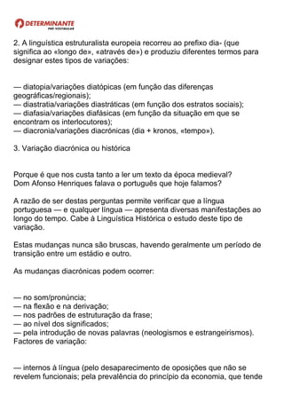 2. A linguística estruturalista europeia recorreu ao prefixo dia- (que
significa ao «longo de», «através de») e produziu diferentes termos para
designar estes tipos de variações:
— diatopia/variações diatópicas (em função das diferenças
geográficas/regionais);
— diastratia/variações diastráticas (em função dos estratos sociais);
— diafasia/variações diafásicas (em função da situação em que se
encontram os interlocutores);
— diacronia/variações diacrónicas (dia + kronos, «tempo»).
3. Variação diacrónica ou histórica
Porque é que nos custa tanto a ler um texto da época medieval?
Dom Afonso Henriques falava o português que hoje falamos?
A razão de ser destas perguntas permite verificar que a língua
portuguesa — e qualquer língua — apresenta diversas manifestações ao
longo do tempo. Cabe à Linguística Histórica o estudo deste tipo de
variação.
Estas mudanças nunca são bruscas, havendo geralmente um período de
transição entre um estádio e outro.
As mudanças diacrónicas podem ocorrer:
— no som/pronúncia;
— na flexão e na derivação;
— nos padrões de estruturação da frase;
— ao nível dos significados;
— pela introdução de novas palavras (neologismos e estrangeirismos).
Factores de variação:
— internos à língua (pelo desaparecimento de oposições que não se
revelem funcionais; pela prevalência do princípio da economia, que tende
 
