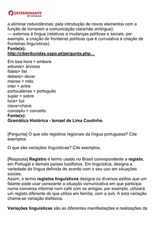 a eliminar redundâncias; pela introdução de novos elementos com a
função de tornarem a comunicação clara/não ambígua);
— externos à língua (relativos a mudanças políticas e sociais, por
exemplo, a criação de fronteiras políticas que é cumulativa à criação de
fronteiras linguísticas).
Fonte(s):
http://ciberduvidas.sapo.pt/pergunta.php…
Em boa hora > embora
arbores> árvores
fidele> fiel
debere> dever
mense > mês
inter > entre
portucalense > português
super > sobre
luce> luz
clave>chave
conceptu > conceito
Fonte(s):
Gramática Histórica - Ismael de Lima Coutinho
[Pergunta] O que são registros regionais da língua portuguesa? Cite
exemplos.
O que são variações linguísticas? Cite exemplos.
[Resposta] Registro é termo usado no Brasil correspondente a registo,
em Portugal e demais países lusófonos. Em linguística, designa a
variedade da língua definida de acordo com o seu uso em situações
sociais.
Assim, o termo registos linguísticos designa os diversos estilos que um
falante pode usar consoante a situação comunicativa em que participa:
numa conversa informal num café com os amigos, por exemplo, utilizará
um registo diferente do que utiliza em família, com a avó. A esta variação
chama-se variação diafásica.
Variações linguísticas são as diferentes manifestações e realizações da
 