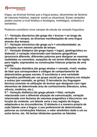língua, as diversas formas que a língua possui, decorrentes de factores
de natureza histórica, regional, social ou situacional. Essas variações
podem ocorrer a nível fonético e fonológico, morfológico, sintáctico e
semântico.
Podemos considerar cinco campos de estudo da variação linguística.
1.º - Variação diacrónica (do grego dia + kronos = ao longo de,
através de + tempo): as diversas manifestações de uma língua
através dos tempos.
2.º - Variação sincrónica (do grego sy'n = simultaneidade): as
variações num mesmo período de tempo.
3.º - Variação diatópica (do grego topos = lugar), geolinguística ou
dialectal: a variação relacionada com factores geográficos
(pronúncia diferente, diferentes palavras para designar as mesmas
realidades ou conceitos, acepções de um termo diferentes de região
para região, expressões ou construções frásicas próprias de uma
região).
4.º - Variação distrática (do grego stratos = camada, nível): modos
de falar que correspondem a códigos de comportamento de
determinados grupos sociais. O sociolecto é uma variedade
linguística partilhada por um grupo social que o demarca em relação
a outros (por exemplo, as gírias). O tecnolecto (ou linguagem
técnica) consiste na utilização de termos que designam com rigor
elementos de determinada área do conhecimento (literatura, artes,
ciência, medicina, etc.).
5.º - Variação diafásica (do grego phasis = fala): variação
relacionada com a diferente situação de comunicação, variação
relacionada com factores de natureza pragmática e discursiva: em
função do contexto, um falante varia o seu registo de língua,
adaptando-o às circunstâncias. O idiolecto é a maneira própria de
cada falante usar a língua: o uso preferencial de determinadas
palavras ou construções frásicas, o valor semântico dado a um ou
outro termo, etc. Há tantos idiolectos quantos os falantes.
 