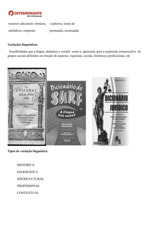 recursos adicionais: rítmicos, a palavra, sinais de
melódicos, corporais pontuação, acentuação
Variações linguísticas
Possibilidades que a língua, dinâmica e versátil como é, apresenta, para a expressão comunicativa de
grupos sociais definidos em função de aspectos regionais, sociais, históricos, profissionais, etc
Tipos de variação linguística:
HISTÓRICA
GEOGRÁFICA
SÓCIOCULTURAL
PROFISSIONAL
CONTEXTUAL
 