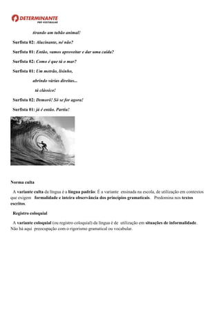 tirando um tubão animal!
Surfista 02: Alucinante, né não?
Surfista 01: Então, vamos aproveitar e dar uma caída?
Surfista 02: Como é que tá o mar?
Surfista 01: Um metrão, lisinho,
abrindo várias direitas...
tá clássico!
Surfista 02: Demorô! Só se for agora!
Surfista 01: já é então. Partiu!
Norma culta
A variante culta da língua é a língua padrão: É a variante ensinada na escola, de utilização em contextos
que exigem formalidade e inteira observância dos princípios gramaticais. Predomina nos textos
escritos.
Registro coloquial
A variante coloquial (ou registro coloquial) da língua é de utilização em situações de informalidade.
Não há aqui preocupação com o rigorismo gramatical ou vocabular.
 