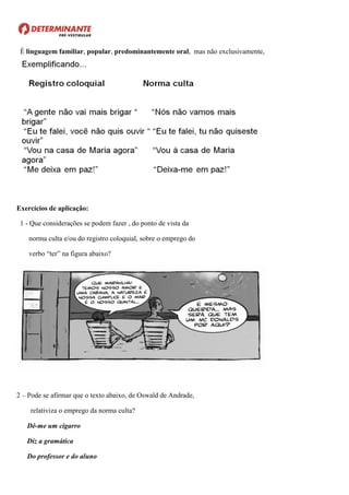 É linguagem familiar, popular, predominantemente oral, mas não exclusivamente,
Exercícios de aplicação:
1 - Que considerações se podem fazer , do ponto de vista da
norma culta e/ou do registro coloquial, sobre o emprego do
verbo “ter” na figura abaixo?
2 – Pode se afirmar que o texto abaixo, de Oswald de Andrade,
relativiza o emprego da norma culta?
Dê-me um cigarro
Diz a gramática
Do professor e do aluno
 
