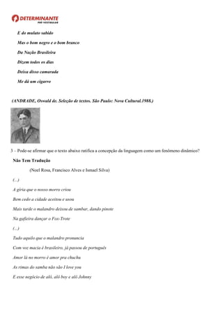 E do mulato sabido
Mas o bom negro e o bom branco
Da Nação Brasileira
Dizem todos os dias
Deixa disso camarada
Me dá um cigarro
(ANDRADE, Oswald de. Seleção de textos. São Paulo: Nova Cultural.1988.)
3 – Pode-se afirmar que o texto abaixo ratifica a concepção da linguagem como um fenômeno dinâmico?
Não Tem Tradução
(Noel Rosa, Francisco Alves e Ismael Silva)
(...)
A gíria que o nosso morro criou
Bem cedo a cidade aceitou e usou
Mais tarde o malandro deixou de sambar, dando pinote
Na gafieira dançar o Fox-Trote
(...)
Tudo aquilo que o malandro pronuncia
Com voz macia é brasileiro, já passou de português
Amor lá no morro é amor pra chuchu
As rimas do samba não são I love you
E esse negócio de alô, alô boy e alô Johnny
 