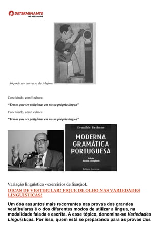 Só pode ser conversa de telefone
Concluindo, com Bechara:
“Temos que ser poliglotas em nossa própria língua”
Concluindo, com Bechara:
“Temos que ser poliglotas em nossa própria língua”
Variação linguística - exercícios de fixaçãoL
DICAS DE VESTIBULAR! FIQUE DE OLHO NAS VARIEDADES
LINGUÍSTICAS!
Um dos assuntos mais recorrentes nas provas dos grandes
vestibulares é o dos diferentes modos de utilizar a língua, na
modalidade falada e escrita. A esse tópico, denomina-se Variedades
Linguísticas. Por isso, quem está se preparando para as provas dos
 