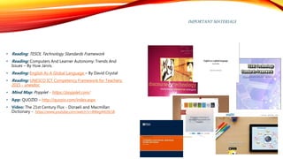 IMPORTANT MATERIALS
• Reading: TESOL Technology Standards Framework
• Reading: Computers And Learner Autonomy: Trends And
Issues – By Huw Jarvis.
• Reading: English As A Global Language – By David Crystal
• Reading: UNESCO ICT Competency Framework for Teachers;
2015 - unesdoc
• Mind Map: Popplet - https://popplet.com/
• App: QUOZIO – http://quozio.com/index.aspx
• Vídeo: The 21st Century Flux - Dizraeli and Macmillan
Dictionary - https://www.youtube.com/watch?v=8Weg44O9c58
 