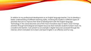 In relation to my professional development as an English language teacher, I try to develop a
better understanding of different teaching styles, involving the student in different types of
activities that aim to improve their level of development with the English language.
Technology in this sense becomes one of the most innovative ways to teach, since it brings
activities through technological and digital resources that motivate students to learn more. As
a student and teacher, I can present as an example 2 digital resources accessed through the
internet, which motivated me to learn and teach English in an effective and fun way.
 