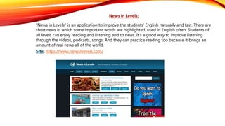 News in Levels:
“News in Levels” is an application to improve the students' English naturally and fast. There are
short news in which some important words are highlighted, used in English often. Students of
all levels can enjoy reading and listening and to news. It's a good way to improve listening
through the videos, podcasts, songs. And they can practice reading too because it brings an
amount of real news all of the world.
Site: https://www.newsinlevels.com/
 