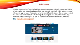 Lyrics Training
Lyrics Training is an application for learning English that help users improve listening skill,
pronunciation and vocabulary by watching and listening to a music video with lyrics. It’s an
interesting app, because the student can choose and listen to a song that he enjoys and at
the same time trains his skills with the English language. It also makes the person pay
attention to the English lyrics so that he can fill in the blanks that complete the song.
Site: https://lyricstraining.com/
 