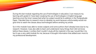 SELF-ASSESSMENT
During this last module regarding the use of technologies in education, I can measure my
learning with grade 8. I have been studying the use of technologies in English language
teaching since the time I researched what my subject would be to address in the Postgraduate
Paper. I decided then to research more to develop my work because unfortunately would not
give time to watch the classes about technologies before sending my article.
So in this module I was able to review subjects and some authors that I already knew due to my
research. However, I was also able to learn and understand many things that I did not know
before these classes. I confess that I couldn’t study all the material in the way I would like it to,
but it was a very valid module for me, because it brought information that added even more to
my professional development.
 