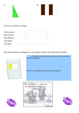 c) d)
3) Escreva na forma de fração:
Cinco oitavos
Dois sétimos
Sete décimos
Um quinto
Um meio
4)Cecília desenhou um retângulo em seu caderno e pintou uma fração desse desenho:
a) Você acha que Cecília pintou mais da metade ou menos da
metade do retângulo?
b) Escreva uma fração para representar a parte pintada.