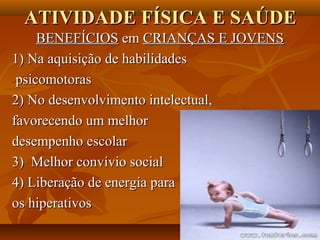 ATIVIDADE FÍSICA E SAÚDE
     BENEFÍCIOS em CRIANÇAS E JOVENS
1) Na aquisição de habilidades
 psicomotoras
2) No desenvolvimento intelectual,
favorecendo um melhor
desempenho escolar
3) Melhor convívio social
4) Liberação de energia para
os hiperativos
 