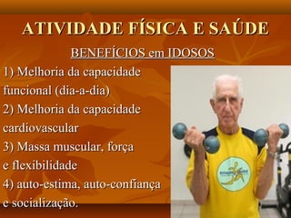 ATIVIDADE FÍSICA E SAÚDE
              BENEFÍCIOS em IDOSOS
1) Melhoria da capacidade
funcional (dia-a-dia)
2) Melhoria da capacidade
cardiovascular
3) Massa muscular, força
e flexibilidade
4) auto-estima, auto-confiança
e socialização.
 