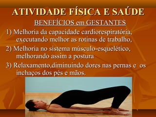 ATIVIDADE FÍSICA E SAÚDE
          BENEFÍCIOS em GESTANTES
1) Melhoria da capacidade cardiorespiratória,
    executando melhor as rotinas de trabalho,
2) Melhoria no sistema músculo-esquelético,
    melhorando assim a postura
3) Relaxamento,diminuindo dores nas pernas e os
    inchaços dos pés e mãos.
 