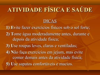ATIVIDADE FÍSICA E SAÚDE
                     DICAS
1) Evite fazer exercícios físicos sob o sol forte;
2) Tome água moderadamente antes, durante e
    depois da atividade física;
3) Use roupas leves, claras e ventiladas;
4) Não faça exercícios em jejum, mas evite
    comer demais antes da atividade física;
5) Use sapatos confortáveis e macios.
 