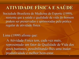 ATIVIDADE FÍSICA E SAÚDE
Sociedade Brasileira de Medicina do Esporte (1999),
  sustenta que a saúde e qualidade de vida do homem
  podem ser preservadas e aprimoradas pela prática
  regular de atividade física.


Lima (1999) afirma que:
  A Atividade Física tem, cada vez mais,
  representado um fator de Qualidade de Vida dos
  seres humanos, possibilitando-lhes uma maior
  produtividade e melhor bem-estar.
 