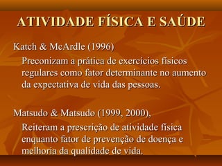 ATIVIDADE FÍSICA E SAÚDE
Katch & McArdle (1996)
 Preconizam a prática de exercícios físicos
 regulares como fator determinante no aumento
 da expectativa de vida das pessoas.

Matsudo & Matsudo (1999, 2000),
 Reiteram a prescrição de atividade física
 enquanto fator de prevenção de doença e
 melhoria da qualidade de vida.
 