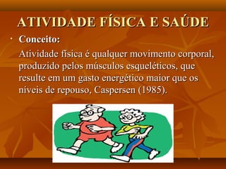 ATIVIDADE FÍSICA E SAÚDE
•   Conceito:
    Atividade física é qualquer movimento corporal,
    produzido pelos músculos esqueléticos, que
    resulte em um gasto energético maior que os
    níveis de repouso, Caspersen (1985).
 