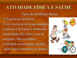 ATIVIDADE FÍSICA E SAÚDE
              Tipos de atividades físicas
1) Exercícios aeróbios:
É um exercício de longa duração,
contínuo e de baixa e moderada
intensidade, havendo o uso de
oxigênio. São exemplos:
Caminhar correr,andar, pedalar,
 nadar (não competitivo), dançar.
 