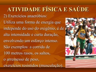ATIVIDADE FÍSICA E SAÚDE
2) Exercícios anaeróbios:
Utiliza uma forma de energia que
independe do uso do oxigênio, é de
alta intensidade e curta duração,
envolvendo um esforço intenso.
São exemplos: a corrida de
100 metros rasos, os saltos,
o arremesso de peso,
exercícios resistidos (musculação).
 