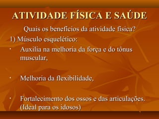 ATIVIDADE FÍSICA E SAÚDE
    Quais os benefícios da atividade física?
1) Músculo esquelético:
•  Auxilia na melhoria da força e do tônus
   muscular,

•    Melhoria da flexibilidade,

•    Fortalecimento dos ossos e das articulações.
     (Ideal para os idosos)
 