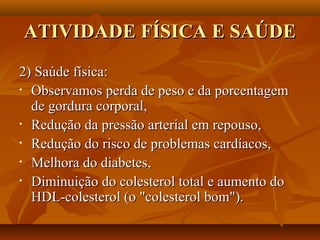 ATIVIDADE FÍSICA E SAÚDE
2) Saúde física:
• Observamos perda de peso e da porcentagem

  de gordura corporal,
• Redução da pressão arterial em repouso,

• Redução do risco de problemas cardíacos,

• Melhora do diabetes,

• Diminuição do colesterol total e aumento do

  HDL-colesterol (o "colesterol bom").
 