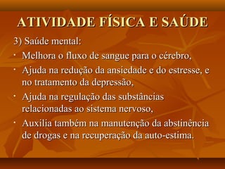 ATIVIDADE FÍSICA E SAÚDE
3) Saúde mental:
• Melhora o fluxo de sangue para o cérebro,

• Ajuda na redução da ansiedade e do estresse, e

  no tratamento da depressão,
• Ajuda na regulação das substâncias

  relacionadas ao sistema nervoso,
• Auxilia também na manutenção da abstinência

  de drogas e na recuperação da auto-estima.
 