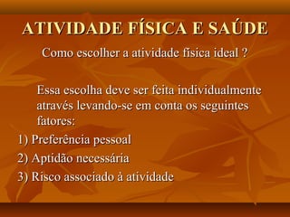 ATIVIDADE FÍSICA E SAÚDE
    Como escolher a atividade física ideal ?

    Essa escolha deve ser feita individualmente
    através levando-se em conta os seguintes
    fatores:
1) Preferência pessoal
2) Aptidão necessária
3) Risco associado à atividade
 
