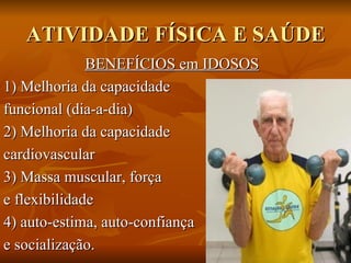 ATIVIDADE FÍSICA E SAÚDE BENEFÍCIOS em IDOSOS 1) Melhoria da capacidade  funcional (dia-a-dia) 2) Melhoria da capacidade  cardiovascular  3) Massa muscular, força  e flexibilidade  4) auto-estima, auto-confiança  e socialização.  