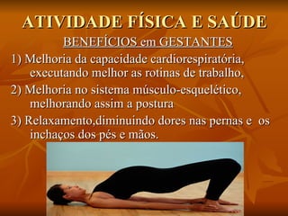 ATIVIDADE FÍSICA E SAÚDE BENEFÍCIOS em GESTANTES 1) Melhoria da capacidade cardiorespiratória,  executando melhor as rotinas de trabalho,  2) Melhoria no sistema músculo-esquelético, melhorando assim a postura  3) Relaxamento,diminuindo dores nas pernas e  os inchaços dos pés e mãos.  