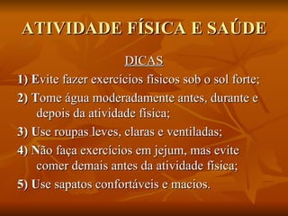 ATIVIDADE FÍSICA E SAÚDE DICAS 1) E vite fazer exercícios físicos sob o sol forte; 2) T ome água moderadamente antes, durante e depois da atividade física; 3) U se roupas leves, claras e ventiladas; 4) N ão faça exercícios em jejum, mas evite comer demais antes da atividade física; 5) U se sapatos confortáveis e macios. 