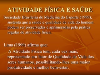ATIVIDADE FÍSICA E SAÚDE Sociedade Brasileira de Medicina do Esporte (1999), sustenta que a saúde e qualidade de vida do homem podem ser preservadas e aprimoradas pela prática regular de atividade física. Lima (1999) afirma que:  A Atividade Física tem, cada vez mais, representado um fator de Qualidade de Vida dos seres humanos, possibilitando-lhes uma maior produtividade e melhor bem-estar.  