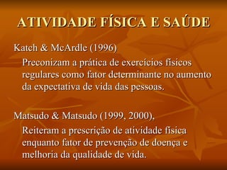 ATIVIDADE FÍSICA E SAÚDE Katch & McArdle (1996)  Preconizam a prática de exercícios físicos regulares como fator determinante no aumento da expectativa de vida das pessoas.  Matsudo & Matsudo (1999, 2000), Reiteram a prescrição de atividade física enquanto fator de prevenção de doença e melhoria da qualidade de vida.  