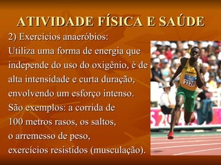 ATIVIDADE FÍSICA E SAÚDE 2) Exercícios anaeróbios: Utiliza uma forma de energia que  independe do uso do oxigênio, é de  alta intensidade e curta duração,  envolvendo um esforço intenso.  São exemplos: a corrida de  100 metros rasos, os saltos,  o arremesso de peso,  exercícios resistidos (musculação).  