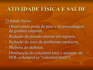 ATIVIDADE FÍSICA E SAÚDE 2) Saúde física:  Observamos perda de peso e da porcentagem de gordura corporal, Redução da pressão arterial em repouso, Redução do risco de problemas cardíacos, Melhora do diabetes,  Diminuição do colesterol total e aumento do HDL-colesterol (o "colesterol bom").  
