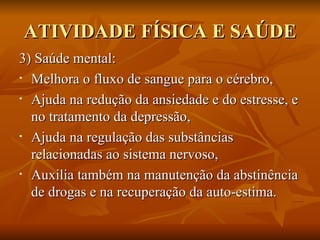 ATIVIDADE FÍSICA E SAÚDE 3) Saúde mental: Melhora o fluxo de sangue para o cérebro, Ajuda na redução da ansiedade e do estresse, e no tratamento da depressão, Ajuda na regulação das substâncias relacionadas ao sistema nervoso,  Auxilia também na manutenção da abstinência de drogas e na recuperação da auto-estima. 