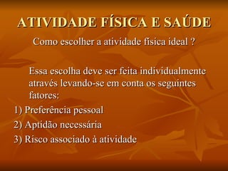 ATIVIDADE FÍSICA E SAÚDE Como escolher a atividade física ideal ? Essa escolha deve ser feita individualmente através levando-se em conta os seguintes fatores:  1) Preferência pessoal 2) Aptidão necessária  3) Risco associado à atividade 