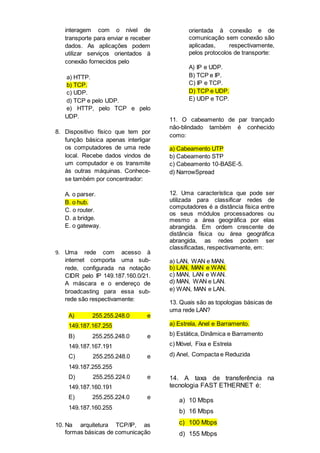 interagem com o nível de
transporte para enviar e receber
dados. As aplicações podem
utilizar serviços orientados à
conexão fornecidos pelo
a) HTTP.
b) TCP.
c) UDP.
d) TCP e pelo UDP.
e) HTTP, pelo TCP e pelo
UDP.
8. Dispositivo físico que tem por
função básica apenas interligar
os computadores de uma rede
local. Recebe dados vindos de
um computador e os transmite
às outras máquinas. Conhece-
se também por concentrador:
A. o parser.
B. o hub.
C. o router.
D. a bridge.
E. o gateway.
9. Uma rede com acesso à
internet comporta uma sub-
rede, configurada na notação
CIDR pelo IP 149.187.160.0/21.
A máscara e o endereço de
broadcasting para essa sub-
rede são respectivamente:
A) 255.255.248.0 e
149.187.167.255
B) 255.255.248.0 e
149.187.167.191
C) 255.255.248.0 e
149.187.255.255
D) 255.255.224.0 e
149.187.160.191
E) 255.255.224.0 e
149.187.160.255
10. Na arquitetura TCP/IP, as
formas básicas de comunicação
orientada à conexão e de
comunicação sem conexão são
aplicadas, respectivamente,
pelos protocolos de transporte:
A) IP e UDP.
B) TCP e IP.
C) IP e TCP.
D) TCP e UDP.
E) UDP e TCP.
11. O cabeamento de par trançado
não-blindado também é conhecido
como:
a) Cabeamento UTP
b) Cabeamento STP
c) Cabeamento 10-BASE-5.
d) NarrowSpread
12. Uma característica que pode ser
utilizada para classificar redes de
computadores é a distância física entre
os seus módulos processadores ou
mesmo a área geográfica por elas
abrangida. Em ordem crescente de
distância física ou área geográfica
abrangida, as redes podem ser
classificadas, respectivamente, em:
a) LAN, WAN e MAN.
b) LAN, MAN e WAN.
c) MAN, LAN e WAN.
d) MAN, WAN e LAN.
e) WAN, MAN e LAN.
13. Quais são as topologias básicas de
uma rede LAN?
a) Estrela, Anel e Barramento.
b) Estática, Dinâmica e Barramento
c) Móvel, Fixa e Estrela
d) Anel, Compacta e Reduzida
14. A taxa de transferência na
tecnologia FAST ETHERNET é:
a) 10 Mbps
b) 16 Mbps
c) 100 Mbps
d) 155 Mbps
 