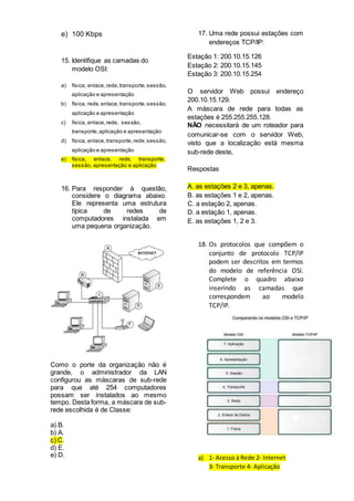 e) 100 Kbps
15. Identifique as camadas do
modelo OSI:
a) física, enlace,rede,transporte,sessão,
aplicação e apresentação
b) física, rede,enlace,transporte,sessão,
aplicação e apresentação
c) física, enlace,rede, sessão,
transporte,aplicação e apresentação
d) física, enlace,transporte,rede,sessão,
aplicação e apresentação
e) física, enlace, rede, transporte,
sessão, apresentação e aplicação
16. Para responder à questão,
considere o diagrama abaixo.
Ele representa uma estrutura
típica de redes de
computadores instalada em
uma pequena organização.
Como o porte da organização não é
grande, o administrador da LAN
configurou as máscaras de sub-rede
para que até 254 computadores
possam ser instalados ao mesmo
tempo. Desta forma, a máscara de sub-
rede escolhida é de Classe:
a) B.
b) A.
c) C.
d) E.
e) D.
17. Uma rede possui estações com
endereços TCP/IP:
Estação 1: 200.10.15.126
Estação 2: 200.10.15.145
Estação 3: 200.10.15.254
O servidor Web possui endereço
200.10.15.129.
A máscara de rede para todas as
estações é 255.255.255.128.
NÃO necessitará de um roteador para
comunicar-se com o servidor Web,
visto que a localização está mesma
sub-rede deste,
Respostas
A. as estações 2 e 3, apenas.
B. as estações 1 e 2, apenas.
C. a estação 2, apenas.
D. a estação 1, apenas.
E. as estações 1, 2 e 3.
18. Os protocolos que compõem o
conjunto de protocolo TCP/IP
podem ser descritos em termos
do modelo de referência OSI.
Complete o quadro abaixo
inserindo as camadas que
correspondem ao modelo
TCP/IP.
a) 1- Acesso à Rede 2- Internet
3- Transporte 4- Aplicação
 